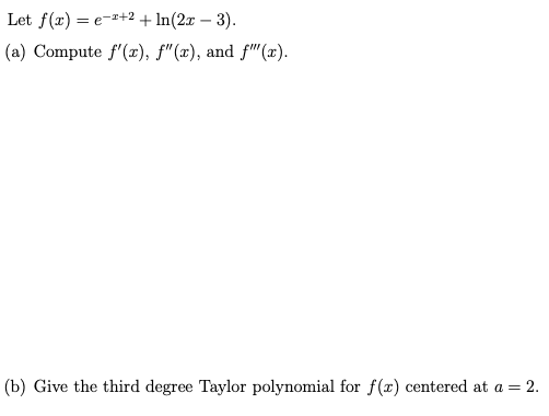 Let f(x) = e-+2+ In(2x – 3).
(a) Compute f'(x), f"(x), and f"(x).
(b) Give the third degree Taylor polynomial for f(x) centered at a = 2.
