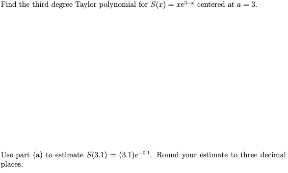 Find the third degree Taylor polynomial for S(x) = xe³-² centered at a = 3.
Use part (a) to estimate S(3.1) = (3.1)e-0.1. Round your estimate to three decimal
places.
