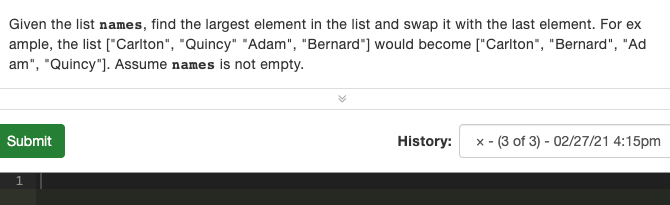 Given the list names, find the largest element in the list and swap it with the last element. For ex
ample, the list ["Carlton", "Quincy" "Adam", "Bernard"] would become ["Carlton", "Bernard", "Ad
am", "Quincy"). Assume names is not empty.
Submit
History:
:- (3 of 3) - 02/27/21 4:15pm
X -
