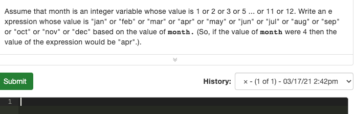 Assume that month is an integer variable whose value is 1 or 2 or 3 or 5 .. or 11 or 12. Write an e
xpression whose value is "jan" or "feb" or "mar" or "apr" or "may" or "jun" or "jul" or "aug" or "sep"
or "oct" or "nov" or "dec" based on the value of month. (So, if the value of month were 4 then the
value of the expression would be "apr".).
Submit
History:
x - (1 of 1) - 03/17/21 2:42pm
