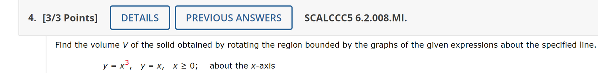 4. [3/3 Points]
DETAILS
PREVIOUS ANSWERS
SCALCCC5 6.2.008.MI.
Find the volume V of the solid obtained by rotating the region bounded by the graphs of the given expressions about the specified line.
y = x³, y = x₁ x ≥ 0; about the x-axis