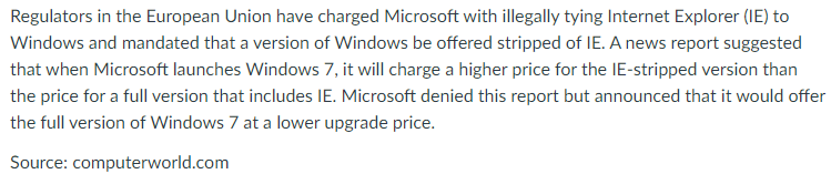 Regulators in the European Union have charged Microsoft with illegally tying Internet Explorer (IE) to
Windows and mandated that a version of Windows be offered stripped of IE. A news report suggested
that when Microsoft launches Windows 7, it will charge a higher price for the IE-stripped version than
the price for a full version that includes IE. Microsoft denied this report but announced that it would offer
the full version of Windows 7 at a lower upgrade price.
Source: computerworld.com
