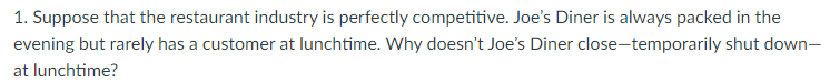 1. Suppose that the restaurant industry is perfectly competitive. Joe's Diner is always packed in the
evening but rarely has a customer at lunchtime. Why doesn't Joe's Diner close-temporarily shut down-
at lunchtime?
