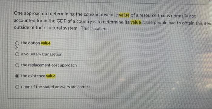 One approach to determining the consumptive use value of a resource that is normally not
accounted for in the GDP of a country is to determine its value it the people had to obtain this item
outside of their cultural system. This is called:
the option value
O a voluntary transaction
O the replacement cost approach
the existence value
O none of the stated answers are correct