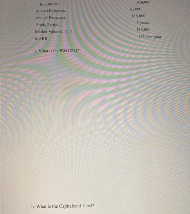 1.
Investment:
Annual Expenses:
Annual Revenues:
Study Period:
Market Value @ yr. 5
MARR
a. What is the PW(12%)?
b. What is the Capitalized Cost?
$40,000
$3,000
$15,000
5 years
$15,000
12% per year