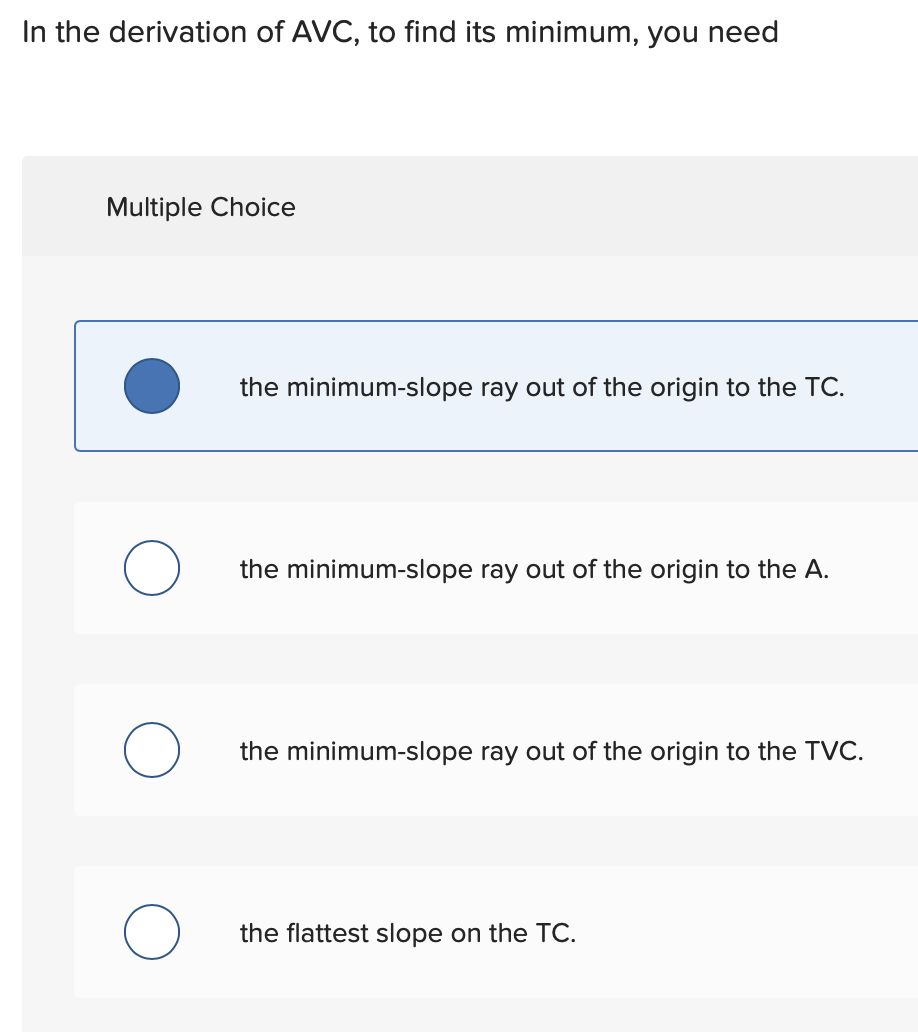 In the derivation of AVC, to find its minimum, you need
Multiple Choice
O
O
the minimum-slope ray out of the origin to the TC.
the minimum-slope ray out of the origin to the A.
the minimum-slope ray out of the origin to the TVC.
the flattest slope on the TC.