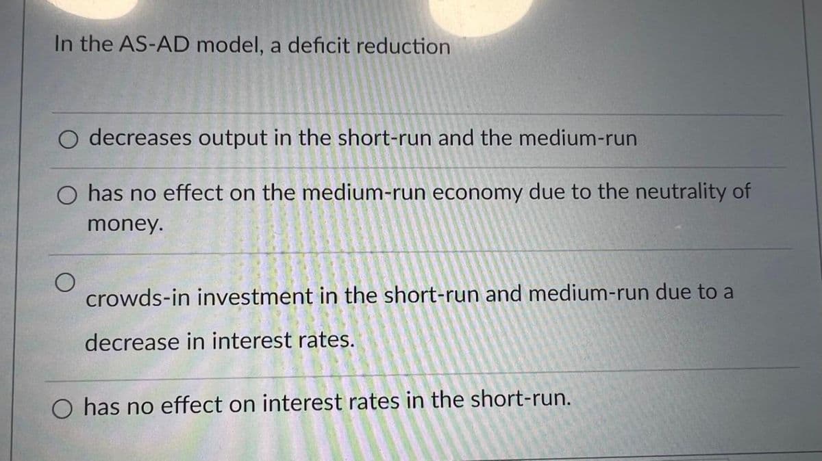 In the AS-AD model, a deficit reduction
O decreases output in the short-run and the medium-run
has no effect on the medium-run economy due to the neutrality of
money.
O
crowds-in investment in the short-run and medium-run due to a
decrease in interest rates.
O has no effect on interest rates in the short-run.