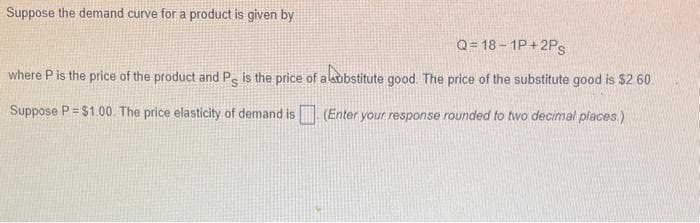 Suppose the demand curve for a product is given by
Q=18-1P+2PS
where P is the price of the product and Ps is the price of a substitute good. The price of the substitute good is $2.60.
Suppose P = $1.00 The price elasticity of demand is
(Enter your response rounded to two decimal places.)