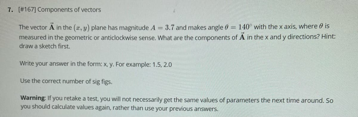 7. [#167] Components of vectors
The vector A in the (x, y) plane has magnitude A = 3.7 and makes angle 0 = 140° with the x axis, where 0 is
measured in the geometric or anticlockwise sense. What are the components of
in the x and y directions? Hint:
draw a sketch first.
Write your answer in the form: x, y. For example: 1.5, 2.0
Use the correct number of sig figs.
Warning: If you retake a test, you will not necessarily get the same values of parameters the next time around. So
you should calculate values again, rather than use your previous answers.
