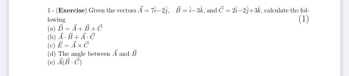 1- (Exercise) Given the vectors Ã = T-2j, B = ì-3k, and C = 2î-2j+3k, calculate the fol-
(1)
lowing
(a) Ď = Ã+ B + Č
(b) Ã ·B + Ã· Č
(c) Ë = Ã × Ċ
(d) The angle between A and
(e) Ã(ß · Č)
