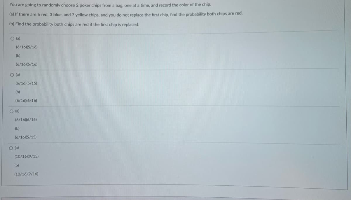 You are going to randomly choose 2 poker chips from a bag, one at a time, and record the color of the chip.
(a) If there are 6 red, 3 blue, and 7 yellow chips, and you do not replace the first chip, find the probability both chips are red.
(b) Find the probability both chips are red if the first chip is replaced.
O (a)
(6/16)(5/16)
(b)
(6/16)(5/16)
(a)
(6/16)(5/15)
(b)
(6/16)(6/16)
O (a)
(6/16)(6/16)
(b)
(6/16)(5/15)
O (a)
(10/16)(9/15)
(b)
(10/16)(9/16)

