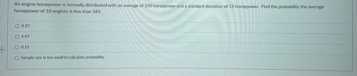 An engine horsepower is normally distributed with an average of 350 horsepower and a standard deviation of 15 horsepower. Find the probability the average
horsepower of 10 engines is less than 345.
O 0,37
O 4.47
0,15
O Sample size is too small to calculate probability
