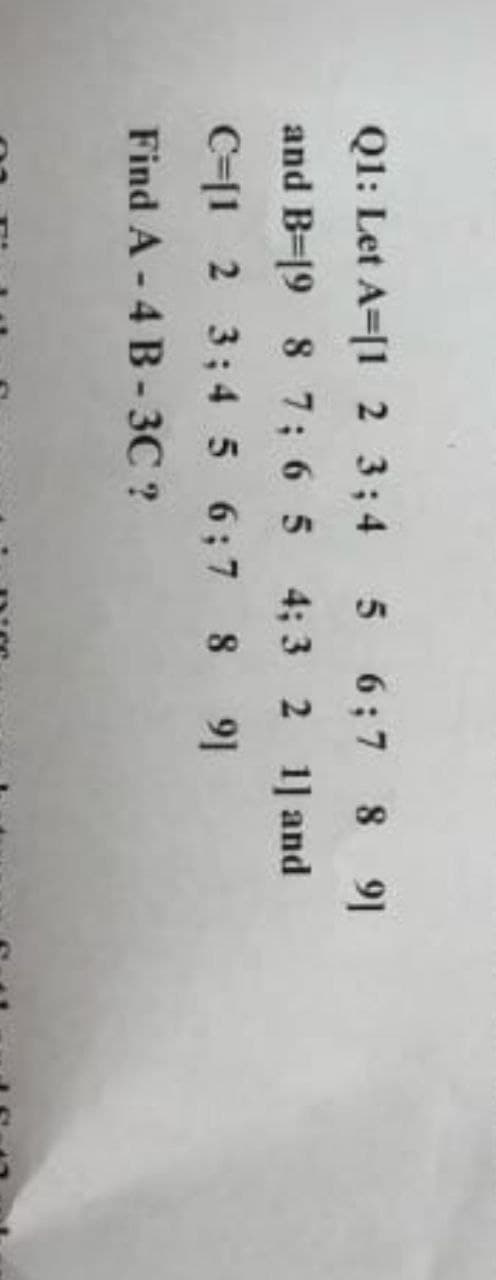 Q1: Let A [1 2 3;4 5 6;7 8 91
and B-19 8 7 6 5 4 3 2 1] and
C=[1 2 3; 4 5 6;7 8
9]
Find A - 4 B-3C ?