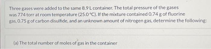 Three gases were added to the same 8.9 L container. The total pressure of the gases
was 774 torr at room temperature (25.0 °C). If the mixture contained 0.74 g of fluorine
gas, 0.75 g of carbon disulfide, and an unknown amount of nitrogen gas, determine the following:
(a) The total number of moles of gas in the container