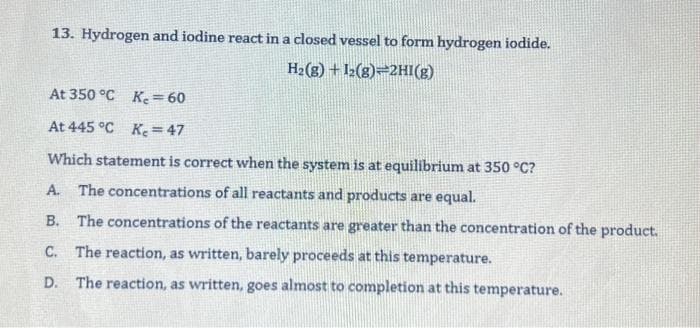 13. Hydrogen and iodine react in a closed vessel to form hydrogen iodide.
H₂(g) + 12(8) 2HI(g)
At 350 °C K₂= 60
At 445 °C K₂=47
Which statement is correct when the system is at equilibrium at 350 °C?
A. The concentrations of all reactants and products are equal.
B. The concentrations of the reactants are greater than the concentration of the product.
C. The reaction, as written, barely proceeds at this temperature.
D. The reaction, as written, goes almost to completion at this temperature.