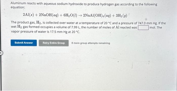 Aluminum reacts with aqueous sodium hydroxide to produce hydrogen gas according to the following
equation:
2A1(s) + 2NaOH(aq) + 6H₂O(l)→ 2NaAl(OH)4 (aq) + 3H₂ (9)
The product gas, H₂, is collected over water at a temperature of 20 °C and a pressure of 747.0 mm Hg. If the
wet H₂ gas formed occupies a volume of 7.99 L, the number of moles of Al reacted was mol. The
vapor pressure of water is 17.5 mm Hg at 20 °C.
Submit Answer
Retry Entire Group
8 more group attempts remaining