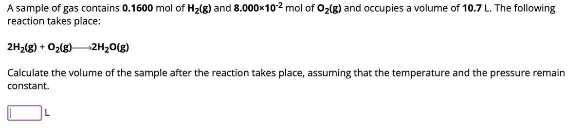 A sample of gas contains 0.1600 mol of H₂(g) and 8.000×10-² mol of O₂(g) and occupies a volume of 10.7 L. The following
reaction takes place:
2H₂(g) + O₂(g) →→→→2H₂O(g)
Calculate the volume of the sample after the reaction takes place, assuming that the temperature and the pressure remain
constant.
L