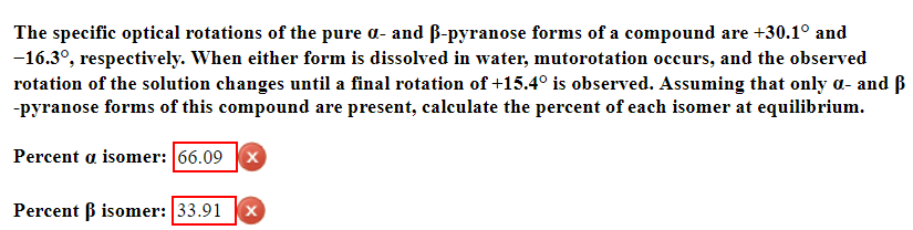 The specific optical rotations of the pure a- and B-pyranose forms of a compound are +30.1° and
−16.3°, respectively. When either form is dissolved in water, mutorotation occurs, and the observed
rotation of the solution changes until a final rotation of +15.4° is observed. Assuming that only a- and B
-pyranose forms of this compound are present, calculate the percent of each isomer at equilibrium.
Percent a isomer: 66.09X
Percent ß isomer: 33.91 X