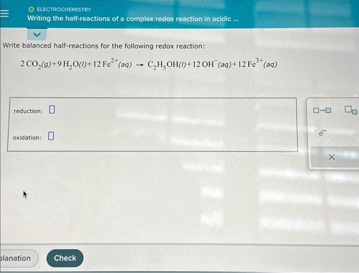 =
O ELECTROCHEMISTRY
Writing the half-reactions of a complex redox reaction in acidic ...
Write balanced half-reactions for the following redox reaction:
2 CO₂(g)+9 H₂O(l)+12 Fe²+(aq) → C₂H₂OH() +12 OH (aq)+ 12 Fe³+ (aq)
reduction:
oxidation:
planation
Check
ローロ
X