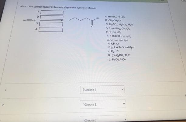 2
Match the correct reagents to each step in the synthesis shown.
HECH
4.
[Choose]
[Choose ]
[Choose
A NHANH, NH
B. CH₂CH₂CI
C. HgSO₂, H₂SO. H₂O
D. 2 mol Bry, CH₂Cl₂
E. 2 mol HBr
F. 1 mol Br₂, CH₂Cl₂
G. CH₂CH₂CH₂C
H. CH₂Cl
1.H₂. Lindlar's catalyst
J. H₂, Pt
K. (Sla),BH, THF
L. H₂O₂, HO-