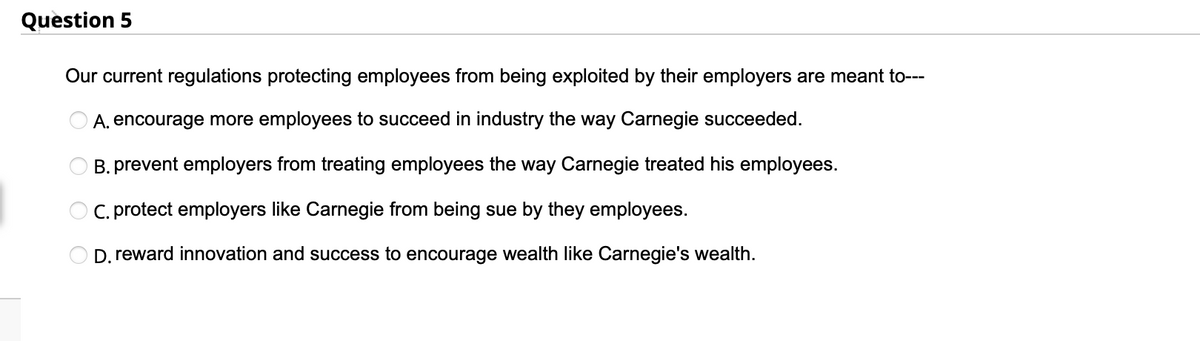 Question 5
Our current regulations protecting employees from being exploited by their employers are meant to---
A, encourage more employees to succeed in industry the way Carnegie succeeded.
B. prevent employers from treating employees the way Carnegie treated his employees.
O C. protect employers like Carnegie from being sue by they employees.
D. reward innovation and success to encourage wealth like Carnegie's wealth.