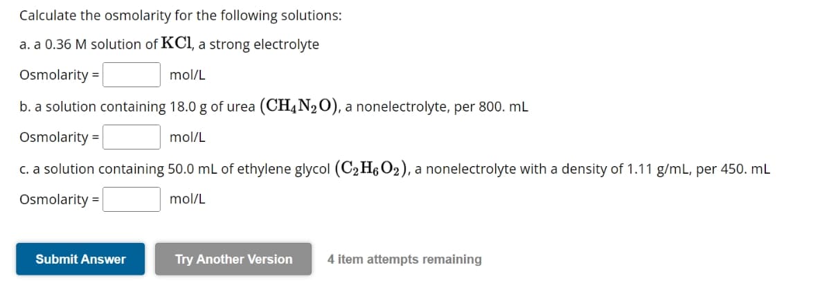 Calculate the osmolarity for the following solutions:
a. a 0.36 M solution of KCl, a strong electrolyte
Osmolarity =
mol/L
b. a solution containing 18.0 g of urea (CH4N₂O), a nonelectrolyte, per 800. mL
Osmolarity =
mol/L
c. a solution containing 50.0 mL of ethylene glycol (C₂H6O2), a nonelectrolyte with a density of 1.11 g/mL, per 450. mL
Osmolarity =
mol/L
Submit Answer
Try Another Version 4 item attempts remaining