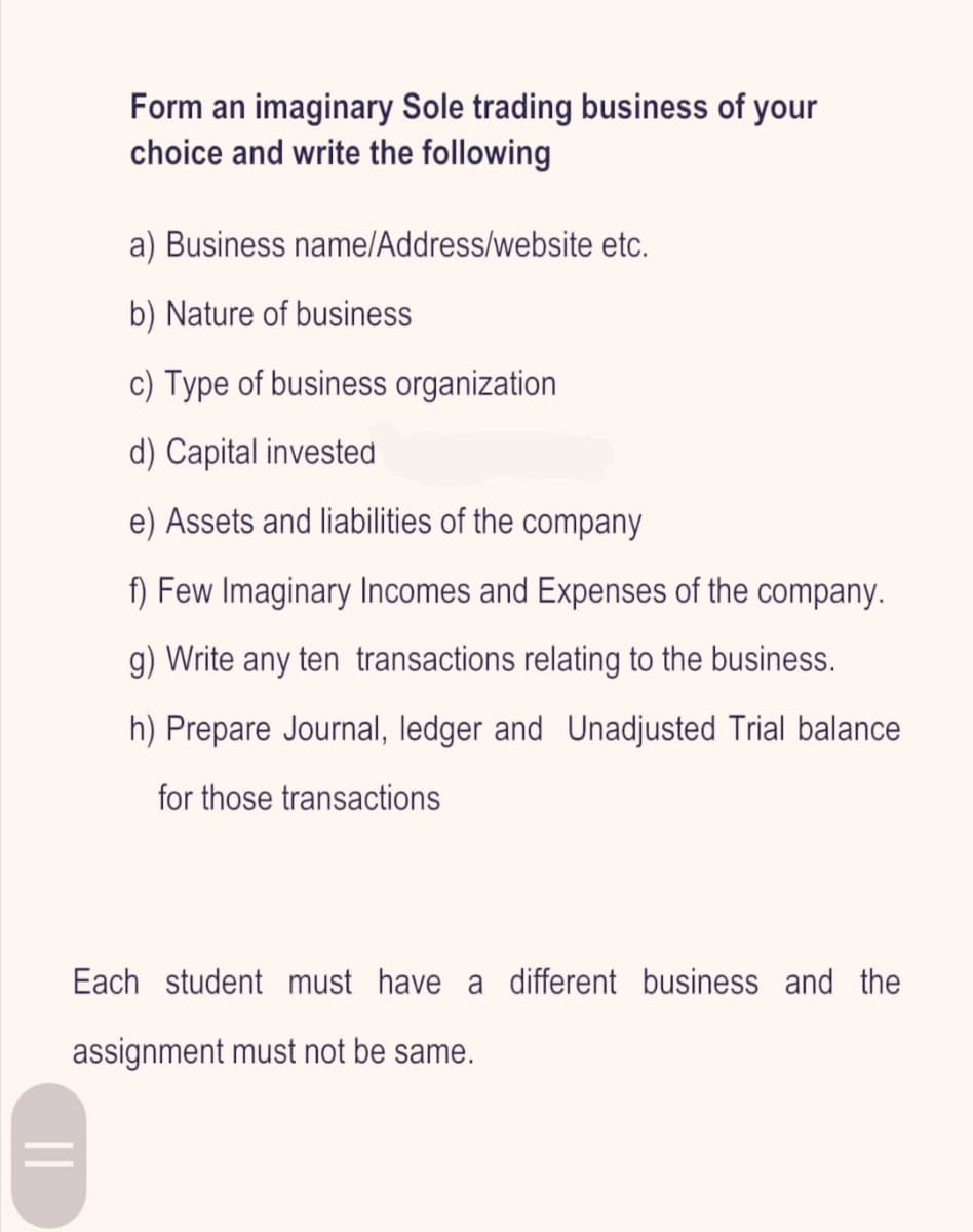 Form an imaginary Sole trading business of your
choice and write the following
a) Business name/Address/website etc.
b) Nature of business
c) Type of business organization
d) Capital invested
e) Assets and liabilities of the company
f) Few Imaginary Incomes and Expenses of the company.
g) Write any ten transactions relating to the business.
h) Prepare Journal, ledger and Unadjusted Trial balance
for those transactions
Each student must have a different business and the
assignment must not be same.
