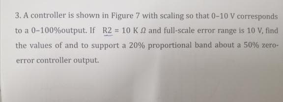 3. A controller is shown in Figure 7 with scaling so that 0-10 V corresponds
to a 0-100%output. If R2 = 10 K2 and full-scale error range is 10 V, find
the values of and to support a 20% proportional band about a 50% zero-
error controller output.
