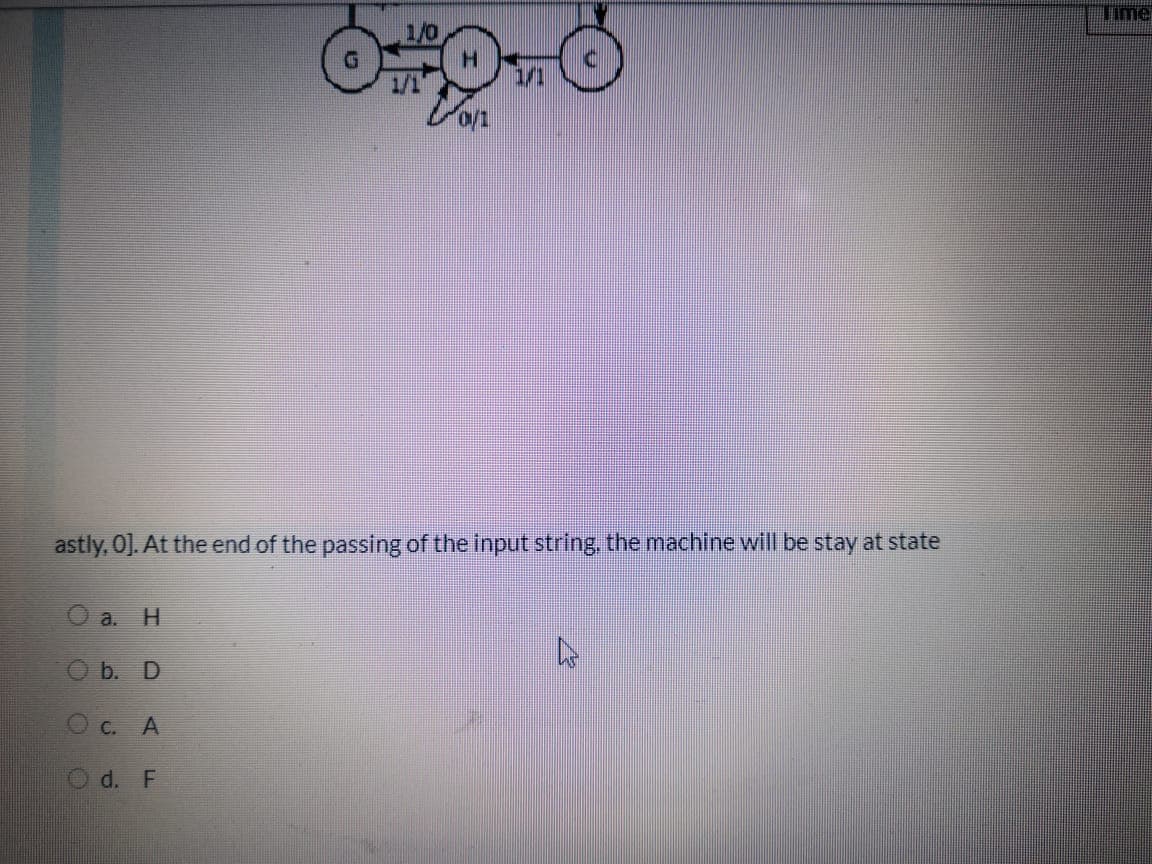 Time
1/0
1/1
astly, O]. At the end of the passing of the input string, the machine will be stay at state
a.
H.
O b. D
O c. A
O d. F
