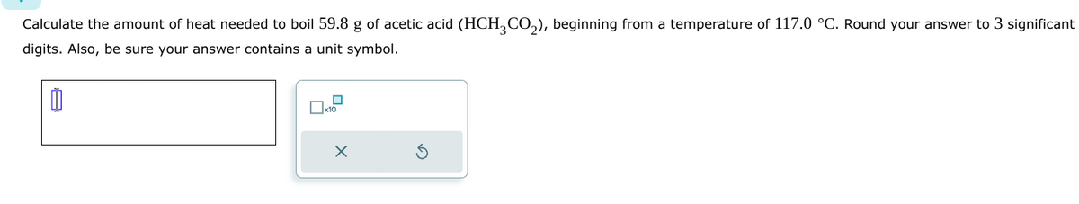 Calculate the amount of heat needed to boil 59.8 g of acetic acid (HCH₂CO₂), beginning from a temperature of 117.0 °C. Round your answer to 3 significant
digits. Also, be sure your answer contains a unit symbol.
00
x10
X