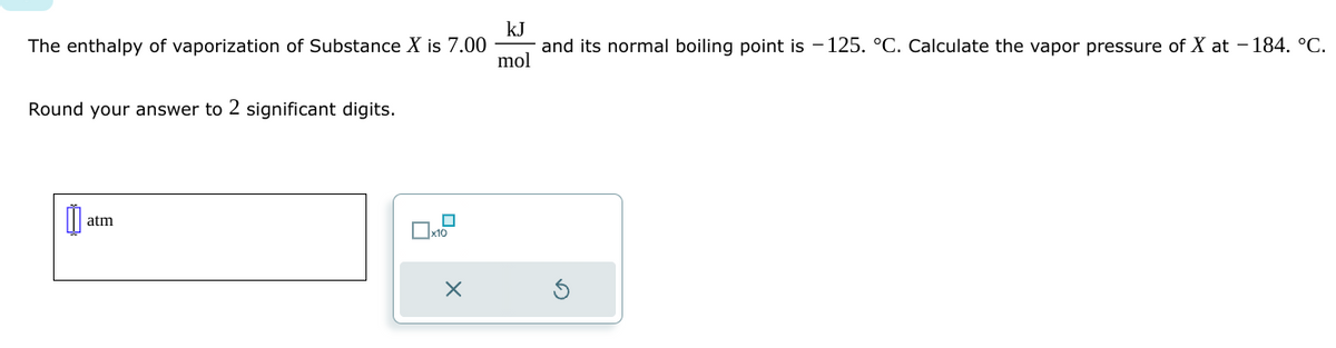 The enthalpy of vaporization of Substance X is 7.00
Round your answer to 2 significant digits.
atm
П
x10
X
kJ
and its normal boiling point is -125. °C. Calculate the vapor pressure of X at -184. °C.
mol