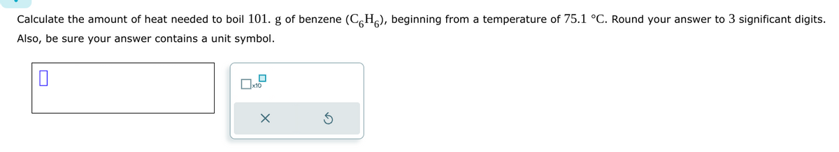 Calculate the amount of heat needed to boil 101. g of benzene (CH), beginning from a temperature of 75.1 °C. Round your answer to 3 significant digits.
Also, be sure your answer contains a unit symbol.
0
0
☐x10
X