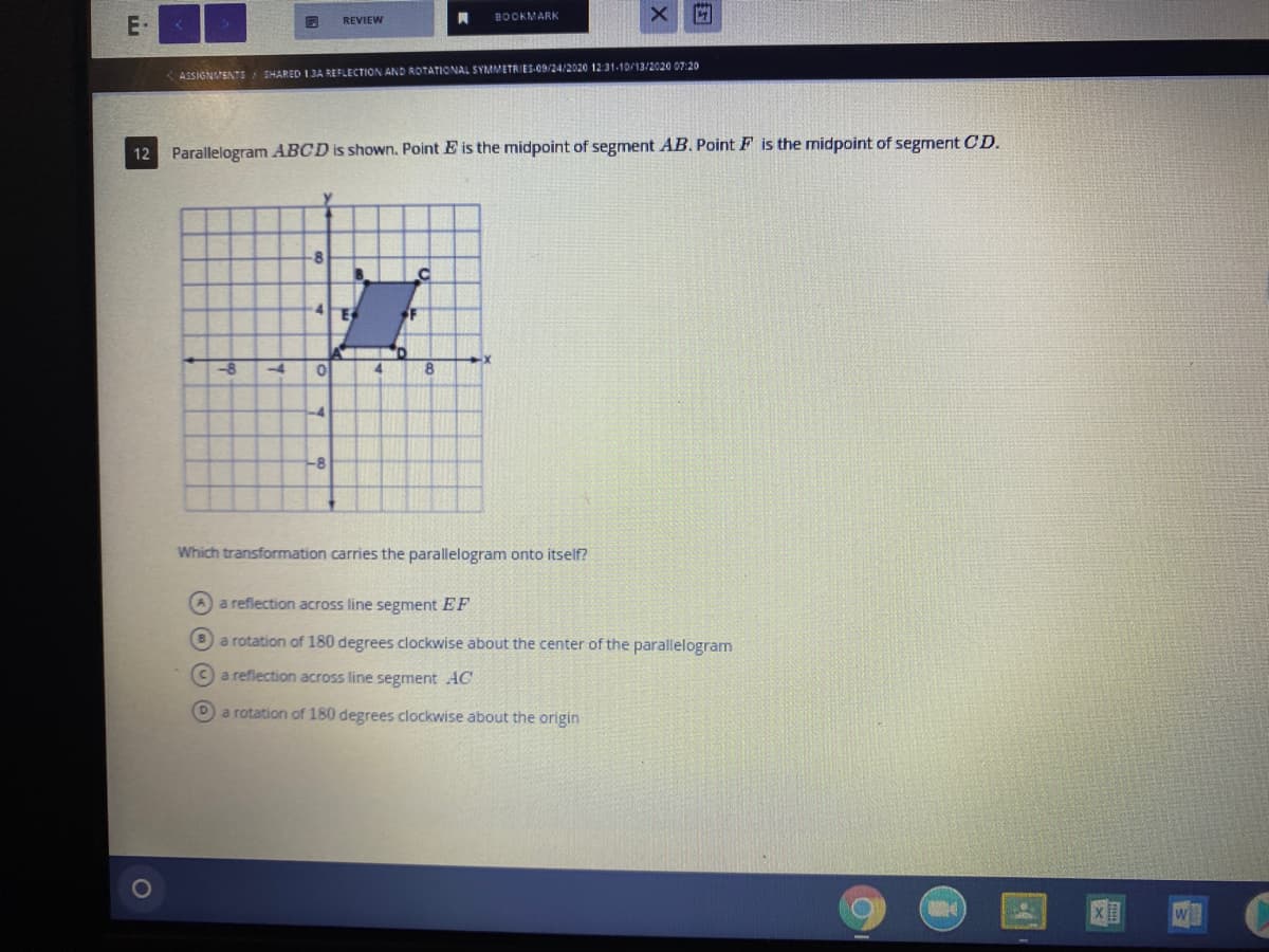 BOOKMARK
E-
REVIEW
<ASSIGNVENTS
SHARED 1.3A REFLECTION AND ROTATIONAL SYMMETRIES-OD/24/2020 12 31-10/13/2020 07:20
12
Parallelogram ABCD is shown. Point E is the midpoint of segment AB. Point F is the midpoint of segment CD.
8
B.
F
-8
-4
4.
8.
-4
-8
Which transformation carries the parallelogram onto itself?
A a reflection across line segment EF
Ba rotation of 180 degrees clockwise about the center of the parallelogram
Ca reflection across line segment AC
Da rotation of 180 degrees clockwise about the origin
w
