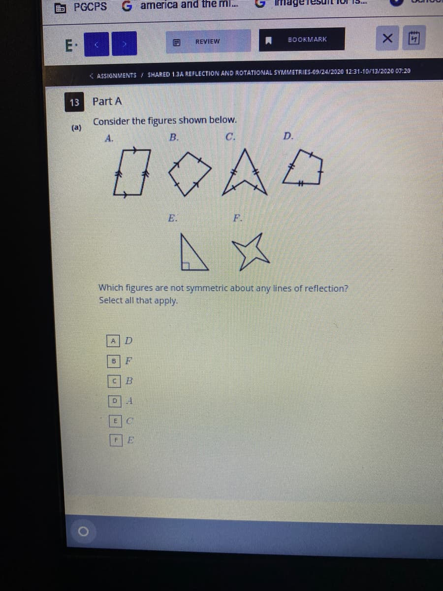 PGCPS
america and the mi..
ImageTesuIL Ior I.
REVIEW
BOOKMARK
E-
( ASSIGNMENTS SHARED 1.3A REFLECTION AND ROTATIONAL SYMMETRIES-09/24/2020 12:31-10/13/2020 07:20
13
Part A
Consider the figures shown below.
(a)
A.
B.
C.
D.
0OAD
E.
F.
Which figures are not symmetric about any lines of reflection?
Select all that apply.
A
E.
