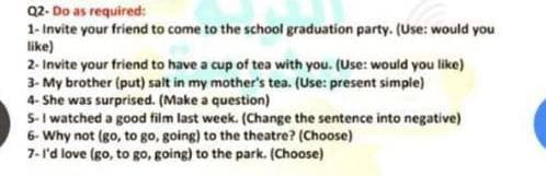 Q2- Do as required:
1- Invite your friend to come to the school graduation party. (Use: would you
like)
2- Invite your friend to have a cup of tea with you. (Use: would you like)
3- My brother (put) salt in my mother's tea. (Use: present simple)
4- She was surprised. (Make a question)
5-I watched a good film last week. (Change the sentence into negative)
6- Why not (go, to go, going) to the theatre? (Choose)
7-l'd love (go, to go, going) to the park. (Choose)
