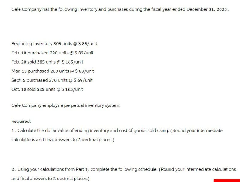 Gale Company has the following inventory and purchases during the fiscal year ended December 31, 2023.
Beginning Inventory 305 units @ $85/unit
Feb. 10 purchased 220 units @ $ 89/unit
Feb. 20 sold 385 units @ $ 165/unit
Mar. 13 purchased 269 units @ $ 83/unit
Sept. 5 purchased 270 units @ $ 69/unit
Oct. 10 sold 525 units @ $ 165/unit
Gale Company employs a perpetual inventory system.
Required:
1. Calculate the dollar value of ending inventory and cost of goods sold using: (Round your intermediate
calculations and final answers to 2 decimal places.)
2. Using your calculations from Part 1, complete the following schedule: (Round your intermediate calculations
and final answers to 2 decimal places.)