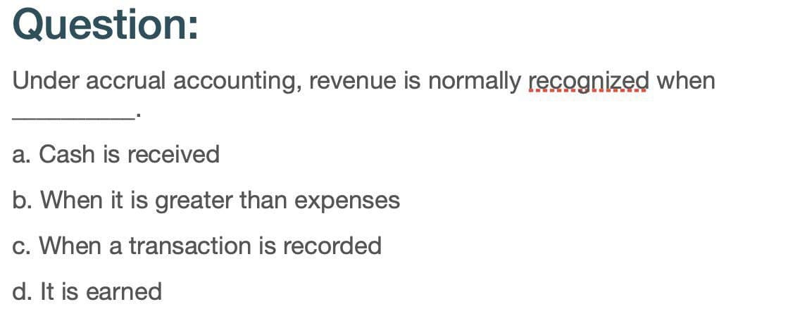 Question:
Under accrual accounting, revenue is normally recognized when
a. Cash is received
b. When it is greater than expenses
c. When a transaction is recorded
d. It is earned