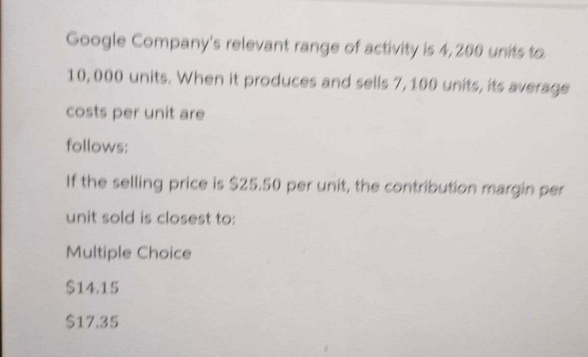 Google Company's relevant range of activity is 4,200 units to
10,000 units. When it produces and sells 7,100 units, its average
costs per unit are
follows:
If the selling price is $25.50 per unit, the contribution margin per
unit sold is closest to:
Multiple Choice
$14.15
$17.35