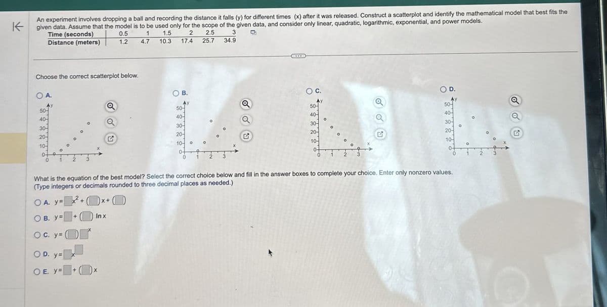 不
An experiment involves dropping a ball and recording the distance it falls (y) for different times (x) after it was released. Construct a scatterplot and identify the mathematical model that best fits the
given data. Assume that the model is to be used only for the scope of the given data, and consider only linear, quadratic, logarithmic, exponential, and power models.
Time (seconds)
Distance (meters)
0.5
1.2
1
1.5 2
2.5
3
4.7
10.3
17.4
25.7 34.9
Choose the correct scatterplot below.
O A.
Ay
50-
401
30-
20-
10-
0
2
O D.
○ C.
Q
Ay
a
a
50-
50-
50-
40-1
a
40-
a
°
30-
30-
30-
20-
20-
G
20-
10-
0+
♫
10-
10-
0-
0
2
0-
0
0
What is the equation of the best model? Select the correct choice below and fill in the answer boxes to complete your choice. Enter only nonzero values.
(Type integers or decimals rounded to three decimal places as needed.)
OA. y=+x+(
OB. y=
+
Inx
OC. y=
OD. y=
OE. y=x