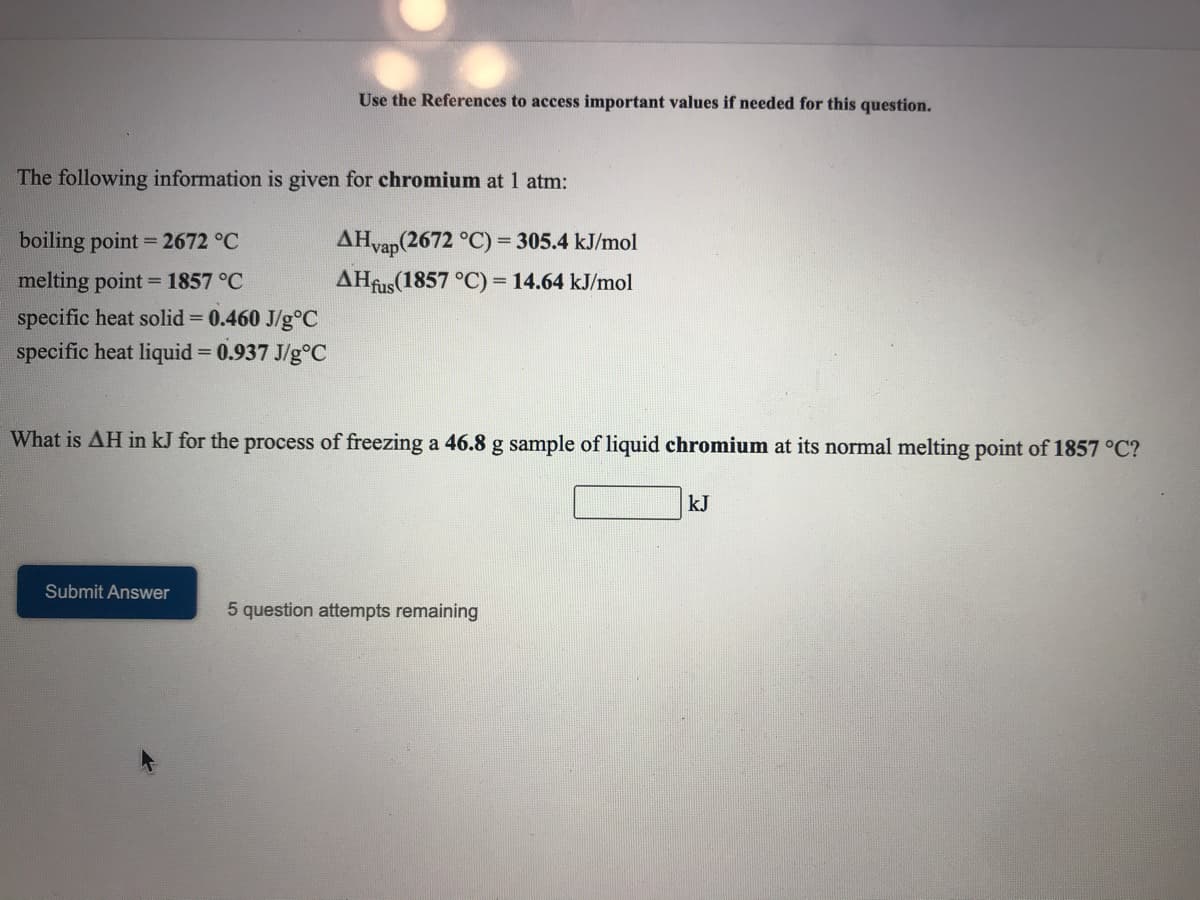 Use the References to access important values if needed for this question.
The following information is given for chromium at 1 atm:
AHvap(2672 °C) = 305.4 kJ/mol
AHfus(1857 °C)
boiling point = 2672 °C
%3D
melting point = 1857 °C
specific heat solid 0.460 J/g°C
specific heat liquid = 0.937 J/g°C
= 14.64 kJ/mol
%3D
What is AH in kJ for the process of freezing a 46.8 g sample of liquid chromium at its normal melting point of 1857 °C?
kJ
Submit Answer
5 question attempts remaining
