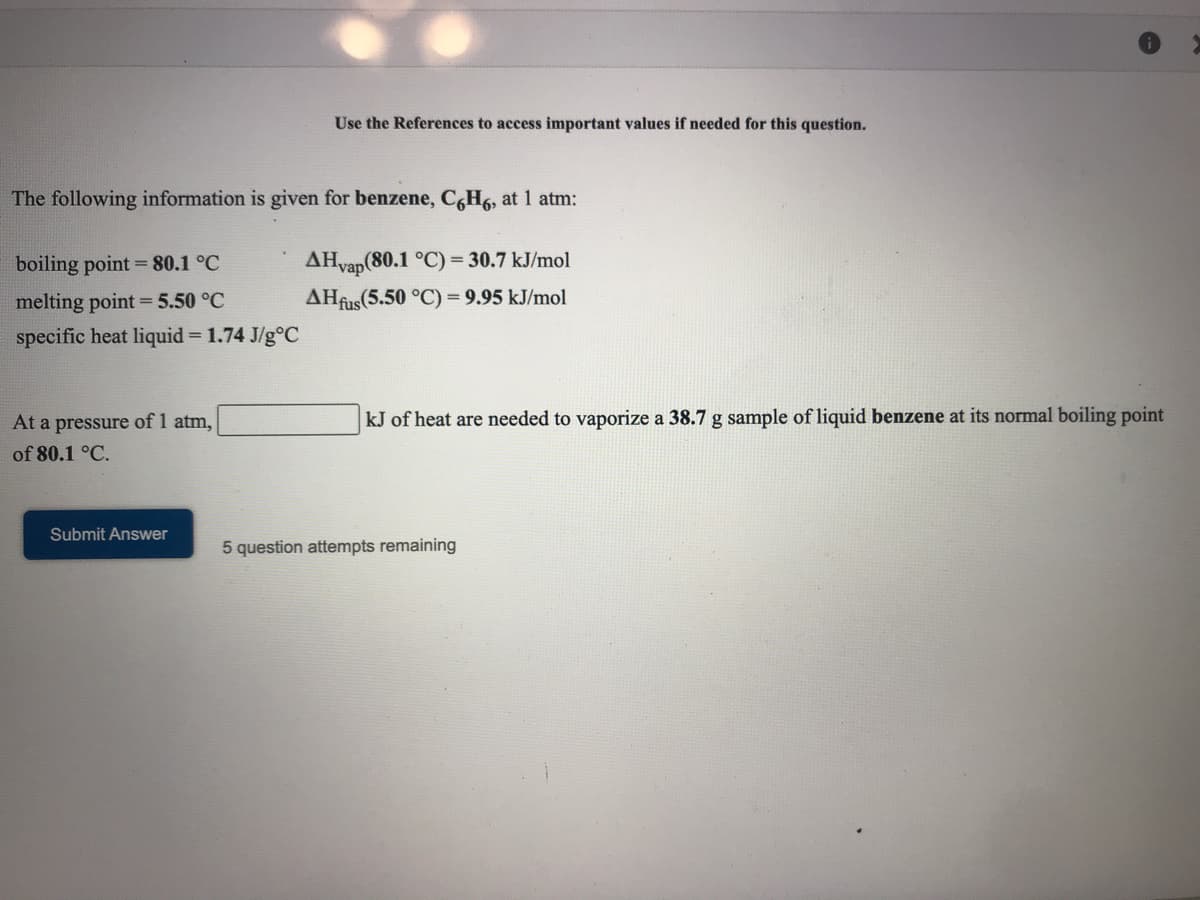 Use the References to access important values if needed for this question.
The following information is given for benzene, C,H6, at 1 atm:
boiling point = 80.1 °C
AHvap(80.1 °C) = 30.7 kJ/mol
melting point = 5.50 °C
AHfus(5.50 °C) = 9.95 kJ/mol
specific heat liquid = 1.74 J/g°C
At a pressure of 1 atm,
kJ of heat are needed to vaporize a 38.7 g sample of liquid benzene at its normal boiling point
of 80.1 °C.
Submit Answer
5 question attempts remaining
