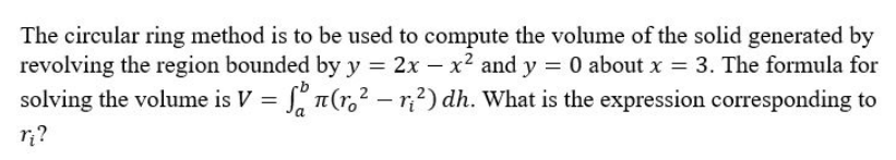 The circular ring method is to be used to compute the volume of the solid generated by
revolving the region bounded by y = 2x - x² and y = 0 about x = 3. The formula for
solving the volume is V = fon(r.² - r₁²) dh. What is the expression corresponding to
r₁?
a