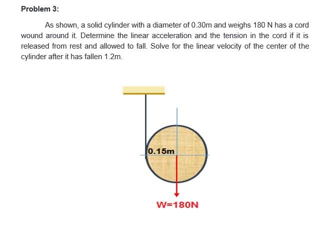 Problem 3:
As shown, a solid cylinder with a diameter of 0.30m and weighs 180 N has a cord
wound around it. Determine the linear acceleration and the tension in the cord if it is
released from rest and allowed to fall. Solve for the linear velocity of the center of the
cylinder after it has fallen 1.2m.
0.15m
W=180N
