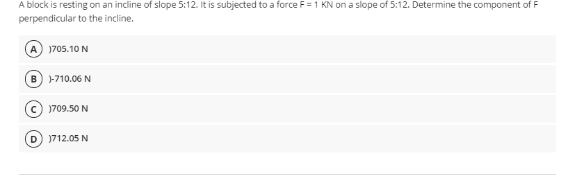 A block is resting on an incline of slope 5:12. It is subjected to a force F =1 KN on a slope of 5:12. Determine the component of F
perpendicular to the incline.
A )705.10 N
B )-710.06 N
)709.50 N
)712.05 N
