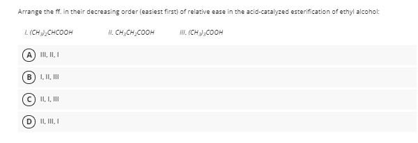 Arrange the ff. in their decreasing order (easiest first) of relative ease in the acid-catalyzed esterification of ethyl alcohol:
I. (CH);CHCOOH
II. CH;CH,COOH
HI. (CH-);COOH
A) III, II, I
I, II, II
II, I, II
II, III, I
