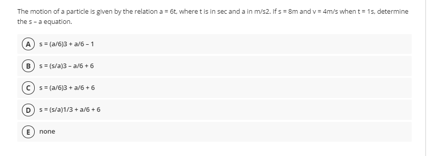 The motion of a particle is given by the relation a = 6t, where t is in sec anda in m/s2. If s = 8m and v = 4m/s when t = 15, determine
the s-a equation.
A s= (a/6)3 + a/6 - 1
B) s= (s/a)3 - a/6 + 6
s = (a/6)3 + a/6 + 6
D s = (s/a)1/3 + a/6 + 6
E) none
