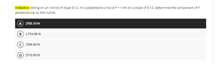 A block is resting on an incline of slope 5:12. It is subjected to a force F =1 KN on a slope of 5:12. Determine the component of F
perpendicular to the incline.
A )705.10 N
B) )-710.06 N
)709.50 N
D )712.05 N
