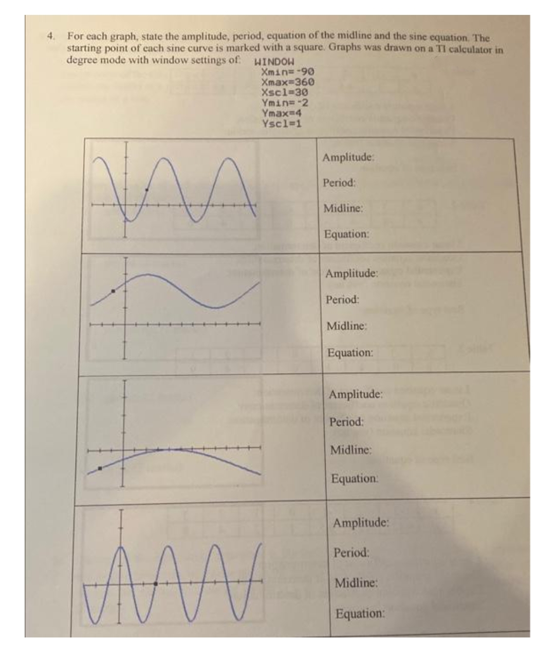 4.
For each graph, state the amplitude, period, equation of the midline and the sine equation. The
starting point of each sine curve is marked with a square. Graphs was drawn on a TI calculator in
degree mode with window settings of
WINDOW
МАЛА
Xmin=-99
Xmax=360
Xsc1=30
Ymin=2
Ymaxed
Ysc1=1
A
AM
Amplitude:
Period:
Midline:
Equation:
Amplitude:
Period:
Midline:
Equation:
Amplitude:
Period:
Midline:
Equation:
Amplitude:
Period:
Midline:
Equation: