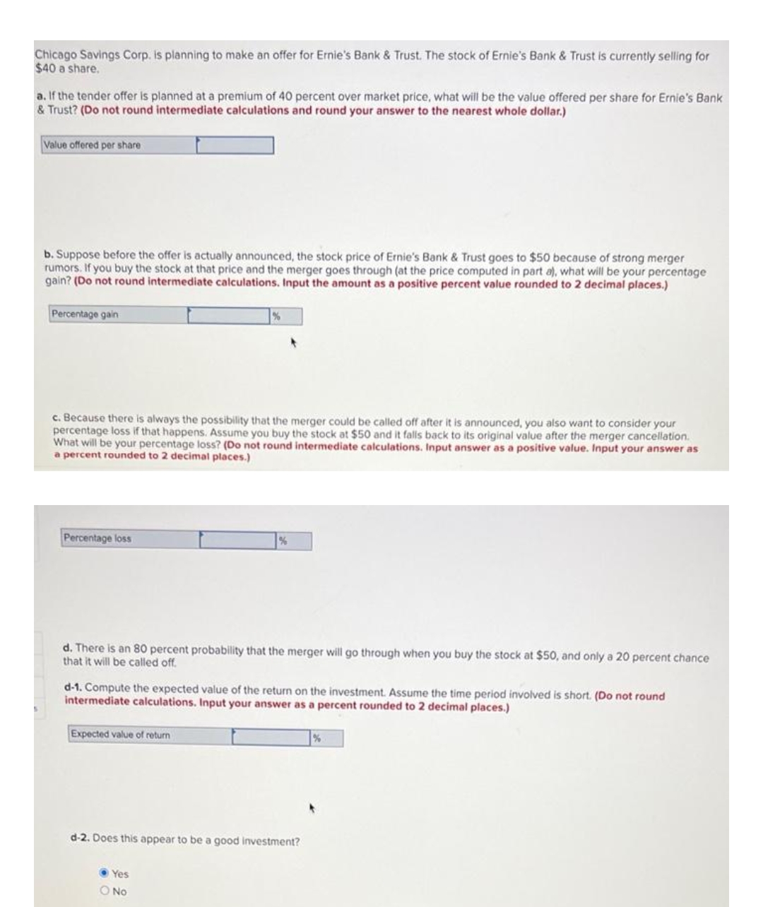 Chicago Savings Corp. is planning to make an offer for Ernie's Bank & Trust. The stock of Ernie's Bank & Trust is currently selling for
$40 a share.
a. If the tender offer is planned at a premium of 40 percent over market price, what will be the value offered per share for Ernie's Bank
& Trust? (Do not round intermediate calculations and round your answer to the nearest whole dollar.)
Value offered per share
b. Suppose before the offer is actually announced, the stock price of Ernie's Bank & Trust goes to $50 because of strong merger
rumors. If you buy the stock at that price and the merger goes through (at the price computed in part a), what will be your percentage
gain? (Do not round intermediate calculations. Input the amount as a positive percent value rounded to 2 decimal places.)
Percentage gain
c. Because there is always the possibility that the merger could be called off after it is announced, you also want to consider your
percentage loss if that happens. Assume you buy the stock at $50 and it falls back to its original value after the merger cancellation.
What will be your percentage loss? (Do not round intermediate calculations. Input answer as a positive value. Input your answer as
a percent rounded to 2 decimal places.)
Percentage loss
d. There is an 80 percent probability that the merger will go through when you buy the stock at $50, and only a 20 percent chance
that it will be called off.
d-1. Compute the expected value of the return on the investment. Assume the time period involved is short. (Do not round
intermediate calculations. Input your answer as a percent rounded to 2 decimal places.)
Expected value of return
d-2. Does this appear to be a good investment?
Yes
O No
%