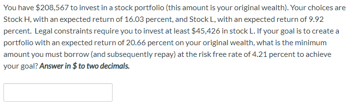 You have $208,567 to invest in a stock portfolio (this amount is your original wealth). Your choices are
Stock H, with an expected return of 16.03 percent, and Stock L, with an expected return of 9.92
percent. Legal constraints require you to invest at least $45,426 in stock L. If your goal is to create a
portfolio with an expected return of 20.66 percent on your original wealth, what is the minimum
amount you must borrow (and subsequently repay) at the risk free rate of 4.21 percent to achieve
your goal? Answer in $ to two decimals.
